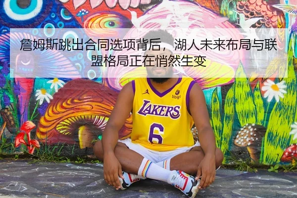 詹姆斯跳出合同选项背后，湖人未来布局与联盟格局正在悄然生变